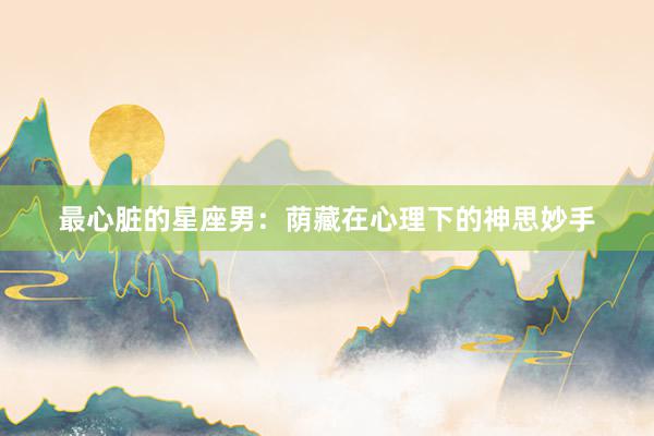 最心脏的星座男：荫藏在心理下的神思妙手